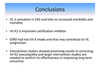 Conclusions
• VC is prevalent in CKD and links to increased morbidity and
mortality
• Vit K2 is important calcification inhibitor
• ESRD had low Vit K intake and that may contribute to VC
progression
• Intervention studies showed promising results in correcting
Vit K2 vasculopathy and larger intervention studies are
needed to confirm its effectiveness in improving long term
outcomes
 