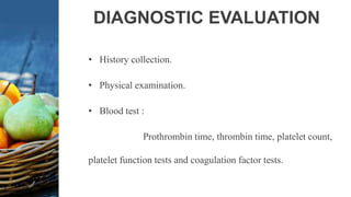 DIAGNOSTIC EVALUATION
• History collection.
• Physical examination.
• Blood test :
Prothrombin time, thrombin time, platelet count,
platelet function tests and coagulation factor tests.
 