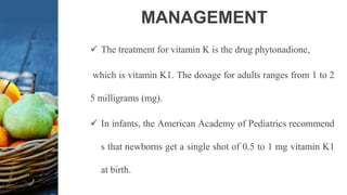MANAGEMENT
 The treatment for vitamin K is the drug phytonadione,
which is vitamin K1. The dosage for adults ranges from 1 to 2
5 milligrams (mg).
 In infants, the American Academy of Pediatrics recommend
s that newborns get a single shot of 0.5 to 1 mg vitamin K1
at birth.
 