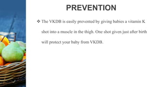 PREVENTION
 The VKDB is easily prevented by giving babies a vitamin K
shot into a muscle in the thigh. One shot given just after birth
will protect your baby from VKDB.
 