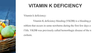 VITAMIN K DEFICIENCY
Vitamin k deficiency:
Vitamin K deficiency bleeding (VKDB) is a bleeding p
roblem that occurs in some newborns during the first few days o
f life. VKDB was previously called hemorrhagic disease of the n
ewborn.
 