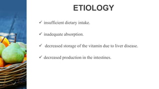 ETIOLOGY
 insufficient dietary intake.
 inadequate absorption.
 decreased storage of the vitamin due to liver disease.
 decreased production in the intestines.
 