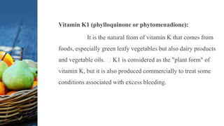 Vitamin K1 (phylloquinone or phytomenadione):
It is the natural from of vitamin K that comes from
foods, especially green leafy vegetables but also dairy products
and vegetable oils. K1 is considered as the "plant form" of
vitamin K, but it is also produced commercially to treat some
conditions associated with excess bleeding.
 