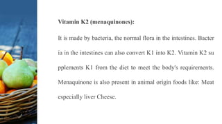 Vitamin K2 (menaquinones):
It is made by bacteria, the normal flora in the intestines. Bacter
ia in the intestines can also convert K1 into K2. Vitamin K2 su
pplements K1 from the diet to meet the body's requirements.
Menaquinone is also present in animal origin foods like: Meat
especially liver Cheese.
 