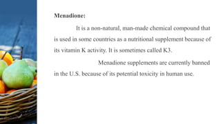 Menadione:
It is a non-natural, man-made chemical compound that
is used in some countries as a nutritional supplement because of
its vitamin K activity. It is sometimes called K3.
Menadione supplements are currently banned
in the U.S. because of its potential toxicity in human use.
 