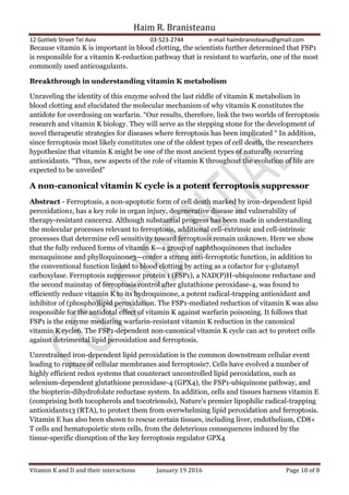 Haim R. Branisteanu
12 Gotlieb Street Tel Aviv 03-523-2744 e-mail haimbranisteanu@gmail.com
Vitamin K and D and their interactions January 19 2016 Page 10 of 8
Because vitamin K is important in blood clotting, the scientists further determined that FSP1
is responsible for a vitamin K-reduction pathway that is resistant to warfarin, one of the most
commonly used anticoagulants.
Breakthrough in understanding vitamin K metabolism
Unraveling the identity of this enzyme solved the last riddle of vitamin K metabolism in
blood clotting and elucidated the molecular mechanism of why vitamin K constitutes the
antidote for overdosing on warfarin. “Our results, therefore, link the two worlds of ferroptosis
research and vitamin K biology. They will serve as the stepping stone for the development of
novel therapeutic strategies for diseases where ferroptosis has been implicated “ In addition,
since ferroptosis most likely constitutes one of the oldest types of cell death, the researchers
hypothesize that vitamin K might be one of the most ancient types of naturally occurring
antioxidants. “Thus, new aspects of the role of vitamin K throughout the evolution of life are
expected to be unveiled”
A non-canonical vitamin K cycle is a potent ferroptosis suppressor
Abstract - Ferroptosis, a non-apoptotic form of cell death marked by iron-dependent lipid
peroxidation1, has a key role in organ injury, degenerative disease and vulnerability of
therapy-resistant cancers2. Although substantial progress has been made in understanding
the molecular processes relevant to ferroptosis, additional cell-extrinsic and cell-intrinsic
processes that determine cell sensitivity toward ferroptosis remain unknown. Here we show
that the fully reduced forms of vitamin K—a group of naphthoquinones that includes
menaquinone and phylloquinone3—confer a strong anti-ferroptotic function, in addition to
the conventional function linked to blood clotting by acting as a cofactor for γ-glutamyl
carboxylase. Ferroptosis suppressor protein 1 (FSP1), a NAD(P)H-ubiquinone reductase and
the second mainstay of ferroptosis control after glutathione peroxidase-4, was found to
efficiently reduce vitamin K to its hydroquinone, a potent radical-trapping antioxidant and
inhibitor of (phospho)lipid peroxidation. The FSP1-mediated reduction of vitamin K was also
responsible for the antidotal effect of vitamin K against warfarin poisoning. It follows that
FSP1 is the enzyme mediating warfarin-resistant vitamin K reduction in the canonical
vitamin K cycle6. The FSP1-dependent non-canonical vitamin K cycle can act to protect cells
against detrimental lipid peroxidation and ferroptosis.
Unrestrained iron-dependent lipid peroxidation is the common downstream cellular event
leading to rupture of cellular membranes and ferroptosis7. Cells have evolved a number of
highly efficient redox systems that counteract uncontrolled lipid peroxidation, such as
selenium-dependent glutathione peroxidase-4 (GPX4), the FSP1-ubiquinone pathway, and
the biopterin-dihydrofolate reductase system. In addition, cells and tissues harness vitamin E
(comprising both tocopherols and tocotrienols), Nature’s premier lipophilic radical-trapping
antioxidants13 (RTA), to protect them from overwhelming lipid peroxidation and ferroptosis.
Vitamin E has also been shown to rescue certain tissues, including liver, endothelium, CD8+
T cells and hematopoietic stem cells, from the deleterious consequences induced by the
tissue-specific disruption of the key ferroptosis regulator GPX4
 