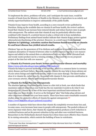 Haim R. Branisteanu
12 Gotlieb Street Tel Aviv 03-523-2744 e-mail haimbranisteanu@gmail.com
Vitamin K and D and their interactions January 19 2016 Page 2 of 8
To implement the above, problems will arise, and I anticipate the main issue, would be
transfer of funds from the Ministry of Health to the Ministry of Agriculture in an orderly and
strictly supervised fashion to improve substantially of the public health.
Vitamin K may improve bone health, according to a 2001 research review published in
Nutrition. Sizing up the available data on vitamin K and bone health, the review's authors
found that vitamin K can increase bone mineral density and reduce fracture rates in people
with osteoporosis. The authors note that vitamin K may be particularly effective when
combined with vitamin D, a nutrient known to play a critical role in bone metabolism.
Preliminary findings from animal-based studies indicate that vitamin K may protect against
atherosclerosis (hardening of the arteries). However, in a 2008 report from Current
Opinion in Lipidology, scientists caution that human-based research on vitamin
K1 and heart disease has yielded mixed results.
Chickens’ legs are the generators of D in chickens and synthesis by modified duckweed that
emphasis absorption of vitamin K between other in chicken manure lagoon or cow manure
lagoon and added to the animal diets or administered with my other BWW (threated bark
and woody waste) product can be a winning solution. (I discussed this in my proposed
project at the time but with cow manure)
2. Vitamin K2 Protects your heart; lowers cardiovascular disease and mortality
https://www.ncbi.nlm.nih.gov/pmc/articles/PMC5946231/
Vitamin K2 helps to prevent hardening of the arteries, which is a common factor in coronary
artery disease and heart failure. Research suggests vitamin K2 may help to keep calcium out
of your artery linings and other body tissues, where it can cause damage. The latest studies
show it is vitamin K2, rather than K1, in concert with vitamin D, that prevents calcification in
your coronary arteries, thereby preventing cardiovascular disease.
3. Vitamin K2 Helps Prevent Osteoporosis
The absolute best way to achieve healthy bones is a diet rich in fresh, raw whole foods that
maximizes natural minerals so your body has the raw materials it needs to do what it was
designed to do. Vitamin K2 is one of the most important nutritional interventions for
improving your bone density. It serves as the biological "glue" that helps plug calcium and
other important minerals into your bone matrix. There have been some remarkable research
studies about the protective effects of vitamin K2 against osteoporosis [1]
https://www.ncbi.nlm.nih.gov/pubmed/23525894 :
A number of Japanese trials have shown that vitamin K2 completely reverses bone loss and,
in some cases, even increases bone mass in people with osteoporosis. The pooled evidence of
seven Japanese trials shows, that vitamin K2 supplementation produces a 60% reduction in
vertebral fractures and an 80 percent reduction in hip and other non-vertebral fractures.
Researchers in the Netherlands showed vitamin K2 is three times more effective than vitamin
K1 in raising osteocalcin, which controls the building of bone in vertebrates.
1
Three-year low-dose menaquinone-7 supplementation helps decrease bone loss in healthy
postmenopausal women.
 