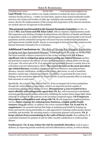 Haim R. Branisteanu
12 Gotlieb Street Tel Aviv 03-523-2744 e-mail haimbranisteanu@gmail.com
Vitamin K and D and their interactions January 19 2016 Page 5 of 8
Last Word; There are relative very simple solutions to include the above-mentioned
vitamins D2/D3 and K1/3…7 within our food chain, improve farm animal husbandry health
and save a lot of pain and troubles at older age, including early mortality, not to mention
money. But for the implementation of this concept full cooperation of the relevant ministries
are needed, that are not ignorant to the problem.
This proposal was forwarded to the Knesset Economic Committee on Jan. 12,
2016 to Mrs. Lea Varon and MK Eitan Cabel, with no response. Implementation needs
full cooperation and shifting of budgets funding between the Ministry of Health and Ministry
of Agriculture which is an uphill battle with total disregard of the actual benefits to the Israeli
population and the substantial saving that will arose from less incidents of hospitalization
and improvement of public health. Anyone is encouraged to forward them this analysis to the
Knesset Economic Committee for re-evaluation.
Additional Conclusions in: “The Role of Vitamin K in Humans: Implication
in Aging and Age-Associated Diseases” Published April 6th 2021 on NCBI/PMC
The latest scientific evidence summarized in this review indicated that, Vit. K has a
significant role in mitigating aging and preventing age-related diseases and has
the potential to improve the efficacy of some medical treatments among adults over the age
of 50 years. The novel role of Vit. K on aging and age-associated diseases is mainly due to its
antioxidant and anti-inflammatory effects. The review focused on the most prevalent
age-related diseases, including osteoporosis and bone fractures, neurodegenerative
diseases, vascular calcification, cardiovascular disease, and cancer, as well as metabolic
disorders, mainly type 2 diabetes and obesity. In addition, we presented the most recent
findings on the association between Vit. K and COVID-19 and its potential effect on reducing
fatal outcomes in such cases.
Specifically, the scientific data showed that Vit. K has an integral role in bone metabolism
through the carboxylation of osteocalcin, which is an important protein capable of
transporting and depositing calcium in bone. Menaquinone-4 was revealed to be a
more effective anti-osteoporotic agent than Vit. K1, with increased pro-osteoblastic
and anti-osteoclastogenic actions achieved by inhibiting the nuclear factor kappa-light-chain-
enhancer of activated B cells pathway in the secondary lymphoid organs. Vit D improves
Osteocalcin carboxylation and, along with Vit. K and magnesium supplementations,
can be a better strategy for reducing bone fractures, a highly public health
concern among the elderly. In addition, the review concluded that, Vit. K and Vit. D
supplement is an essential nutrient that helps us maintain good health by keeping our
bones and muscles strong and healthy as a safe approach for reducing cardiovascular disease
morbidity and mortality. By activating matrix γ-carboxylate glutamic acid protein, Vit. K
keeps calcium from accumulating in the walls of blood vessels, thus making Vit. K
a potential treatment for patients at risk for either vascular calcification or cardiovascular
disease.
Furthermore, Vit. K may reduce the risk for metabolic disorders, such as type 2
diabetes, by improving insulin sensitivity and anti-inflammatory activity, as well as obesity,
 