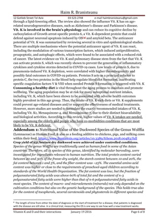 Haim R. Branisteanu
12 Gotlieb Street Tel Aviv 03-523-2744 e-mail haimbranisteanu@gmail.com
Vitamin K and D and their interactions January 19 2016 Page 6 of 8
through a lipid-lowering effect. The review also showed the influence Vit. K has on age-
related neurodegenerative diseases, such as Alzheimer’s disease and Parkinson’s disease.
Vit. K is involved in the brain’s physiology and can reduce its cognitive decline by
carboxylation of Growth arrest-specific protein 6, a Vit. K-dependent protein that could
defend against neuronal apoptosis induced by OS[3] and amyloid beta. The anticancer
potential of Vit. K was summarized by reviewing several in vitro and epidemiological studies.
There are multiple mechanisms where the potential anticancer agent of Vit. K can react,
including the modulation of various transcription factors, which induced antiproliferative,
proapoptotic, and autophagic effects, which were found to be associated with a reduced risk
of cancer. The latest evidence on Vit. K and pulmonary disease stem from the fact that Vit. K
can activate protein S, which was recently shown to prevent the generation of inflammatory
cytokines and cytokine storms detected in COVID-19 cases. Low levels of protein S, due to
pneumonia-induced Vit. K depletion, were correlated with higher thrombogenicity and
possibly fatal outcomes in COVID-19 patients. Proteins S acts as a principal cofactor to
protein C, the two proteins in the blood help regulate blood clot formation, inactivating
specific coagulation factors V & VIII when needed Protein S formation is triggered with Vit. K
Consuming a healthy diet is vital throughout the aging process to maintain and promote
wellbeing. The aging population may be at risk for many suboptimal nutrient intakes,
including Vit. K, which have been shown to be associated with adverse health outcomes
highly prevalent in this age group. Thus, the intake of Vit. K-rich diets or Vit. K supplements
could prevent age-related diseases and/or support the effectiveness of medical treatments.
However, more studies are needed to formulate the exactly recommended intakes of Vit. K,
including Vit. K1, Menaquinone-4, and Menaquinone-7, due to their distinct bioavailability
and biological activities. According to this review, higher values of Vit. K intakes are needed,
especially among the elderly and people who have co-morbidities conditions that are most
likely to be Vit. K deficient.
Addendum 1: Nutritional Value of the Duckweed Species of the Genus Wolffia
(Lemnaceae) as Human Food, & also as a feeding additive to chickens, pigs, and milking cows
within their feed. https://www.frontiersin.org/articles/10.3389/fchem.2018.00483/full
Crop yield of 25t/hectare dry duckweed were achieved under controlled conditions.
Species of the genus Wolffia are traditionally used as human food in some of the Asian
countries. Therefore, all 11 species of this genus, identified by molecular barcoding, were
investigated for ingredients relevant to human nutrition. The total protein content varied
between 20 and 30% of the freeze-dry weight, the starch content between 10 and 20%, the
fat content between 1 and 5%, and the fiber content was ~25%. The essential amino acid
content was higher or close to the requirements of preschool-aged children according to
standards of the World Health Organization. The fat content was low, but the fraction of
polyunsaturated fatty acids was above 60% of total fat and the content of n-3
polyunsaturated fatty acids were higher than that of n-6 polyunsaturated fatty acids in
most species. The content of macro- and microelements (minerals) not only depended on the
cultivation conditions but also on the genetic background of the species. This holds true also
for the content of tocopherols, several carotenoids and phytosterols in different species and
3
The length of time from either the date of diagnosis or the start of treatment for a disease, that patients is diagnosed
with the disease are still alive. In a clinical trial, measuring the OS is one way to see how well a new treatment works.
 