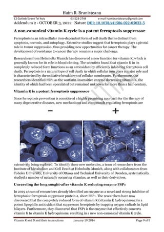 Haim R. Branisteanu
12 Gotlieb Street Tel Aviv 03-523-2744 e-mail haimbranisteanu@gmail.com
Vitamin K and D and their interactions January 19 2016 Page 9 of 8
Addendum 2 - OCTOBER 3, 2022 Nature DOI: 10.1038/s41586-022-05022-3
A non-canonical vitamin K cycle is a potent ferroptosis suppressor
Ferroptosis is an intracellular iron-dependent form of cell death that is distinct from
apoptosis, necrosis, and autophagy. Extensive studies suggest that ferroptosis plays a pivotal
role in tumor suppression, thus providing new opportunities for cancer therapy. The
development of resistance to cancer therapy remains a major challenge.
Researchers from Helmholtz Munich has discovered a new function for vitamin K, which is
generally known for its role in blood clotting. The scientists found that vitamin K in its
completely reduced form functions as an antioxidant by efficiently inhibiting ferroptosis cell
death. Ferroptosis is a natural type of cell death in which cellular iron plays a major role and
is characterized by the oxidative breakdown of cellular membranes. Furthermore, the
researchers identified FSP1 as the warfarin-insensitive enzyme decreasing vitamin K, the
identity of which had been speculated but remained unknown for more than a half-century.
Vitamin K is a potent ferroptosis suppressor
Since ferroptosis prevention is considered a highly promising approach for the therapy of
many degenerative diseases, new mechanisms and compounds regulating ferroptosis are
extensively being explored. To identify these new molecules, a team of researchers from the
Institute of Metabolism and Cell Death at Helmholtz Munich, along with collaborators from
Tohoku University, University of Ottawa and Technical University of Dresden, systematically
studied a number of naturally occurring vitamins, as well as their derivatives.
Unraveling the long sought-after vitamin K reducing enzyme FSP1
In 2019 a team of researchers already identified an enzyme as a novel and strong inhibitor of
ferroptosis: ferroptosis suppressor protein-1, short FSP1. The researchers have now
discovered that the completely reduced form of vitamin K (vitamin K hydroquinone) is a
potent lipophilic antioxidant that suppresses ferroptosis by trapping oxygen radicals in lipid
bilayers. Furthermore, they discovered that FSP1 is the enzyme that effectively converts
vitamin K to vitamin K hydroquinone, resulting in a new non-canonical vitamin K cycle.
 