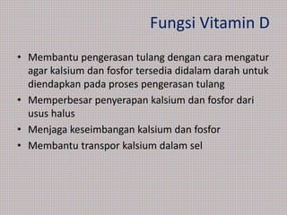 Fungsi Vitamin D
• Membantu pengerasan tulang dengan cara mengatur
agar kalsium dan fosfor tersedia didalam darah untuk
diendapkan pada proses pengerasan tulang
• Memperbesar penyerapan kalsium dan fosfor dari
usus halus
• Menjaga keseimbangan kalsium dan fosfor
• Membantu transpor kalsium dalam sel
 