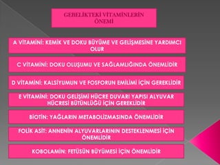 GEBELİKTEKİ VİTAMİNLERİN
                          ÖNEMİ


A VİTAMİNİ: KEMİK VE DOKU BÜYÜME VE GELİŞMESİNE YARDIMCI
                           OLUR

 C VİTAMİNİ: DOKU OLUŞUMU VE SAĞLAMLIĞINDA ÖNEMLİDİR


D VİTAMİNİ: KALSİYUMUN VE FOSFORUN EMİLİMİ İÇİN GEREKLİDİR

  E VİTAMİNİ: DOKU GELİŞİMİ HÜCRE DUVARI YAPISI ALYUVAR
            HÜCRESİ BÜTÜNLÜĞÜ İÇİN GEREKLİDİR

      BİOTİN: YAĞLARIN METABOLİZMASINDA ÖNEMLİDİR

  FOLİK ASİT: ANNENİN ALYUVARLARININ DESTEKLENMESİ İÇİN
                        ÖNEMLİDİR

      KOBOLAMİN: FETÜSÜN BÜYÜMESİ İÇİN ÖNEMLİDİR
 