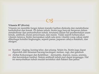 Vitamin B7 (Biotin)
Vitamin ini memiliki fungsi dalam transfer karbon dioksida dan metabolisme
karbohidrat dan lemak. Di dalam tubuh, biotin juga banyak berperan dalam
metabolisme dan pertumbuhan tubuh, terutama dalam hal pembentukan asam
lemak, antibodi, enzim pencernaan, dan niasin. Tidak seperti kebanyakan
vitamin lainnya, biotin merupakan salah satu jenis vitamin yang cukup stabil
diberbagai kondisi lingkungan, seperti panas, paparan cahaya matahari, dan
oksigen.
 Sumber : daging, kuning telur, dan pisang. Selain itu, biotin juga dapat
diperoleh dari tanaman kacang-kacangan, molase, ragi, dan gandum
 Akibat Kekurangan dan Kelebihan : dermatitis, depresi, nusea, anemia,
dan kerontokan rambut. Sistem antibodi tubuh pun dapat terganggu. Hal
ini menyebabkan tubuh mudah terinfeksi oleh bakteri dan jamur.
 