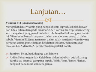 Vitamin B12 (Sianokobalamin)
Merupakan jenis vitamin yang hanya khusus diproduksi oleh hewan
dan tidak ditemukan pada tanaman. Oleh karena itu, vegetarian sering
kali mengalami gangguan kesehatan tubuh akibat kekurangan vitamin
ini. Vitamin ini banyak berperan dalam metabolisme energi di dalam
tubuh. Vitamin B12 juga termasuk dalam salah satu jenis vitamin yang
berperan dalam pemeliharaan kesehatan sel saraf, pembentukkan
molekul DNA dan RNA, pembentukkan platelet darah.
 Sumber : Telur, hati, daging, dan lainnya
 Akibat Kekurangan dan Kelebihan : Menimbulkan gejala kurang
darah atau anemia, gampang capek /lelah /lesu /lemes /lemas,
penyakit pada kulit, dan sebagainya
Lanjutan…
 