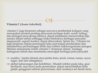 Vitamin C (Asam Askorbat).
vitamin C juga berperan sebagai senyawa pembentuk kolagen yang
merupakan protein penting penyusun jaringan kulit, sendi, tulang,
dan jaringan penyokong lainnya, dapat membantu menurunkan laju
mutasi dalam tubuh sehingga risiko timbulnya berbagai penyakit
degenaratif, seperti kanker, dapat diturunkan. Selain itu,. Vitamin ini
juga berperan dalam penutupan luka saat terjadi pendarahan dan
memberikan perlindungan lebih dari infeksi mikroorganisme patogen.
Melalui mekanisme inilah vitamin C berperan dalam menjaga
kebugaran tubuh dan membantu mencegah berbagai jenis penyakit
 sumber : Jambu klutuk atau jambu batu, jeruk, tomat, nanas, sayur
segar, dan lain sebagainya
 akibat kekurangan dan kelebihan : Mudah infeksi pada luka, gusi
berdarah, rasa nyeri pada persendian, dapat menyebabkan batu
ginjal, gangguan saluran pencernaan, dan rusaknya sel darah mera
 