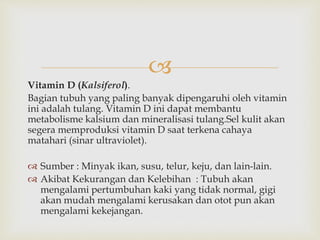 
Vitamin D (Kalsiferol).
Bagian tubuh yang paling banyak dipengaruhi oleh vitamin
ini adalah tulang. Vitamin D ini dapat membantu
metabolisme kalsium dan mineralisasi tulang.Sel kulit akan
segera memproduksi vitamin D saat terkena cahaya
matahari (sinar ultraviolet).
 Sumber : Minyak ikan, susu, telur, keju, dan lain-lain.
 Akibat Kekurangan dan Kelebihan : Tubuh akan
mengalami pertumbuhan kaki yang tidak normal, gigi
akan mudah mengalami kerusakan dan otot pun akan
mengalami kekejangan.
 