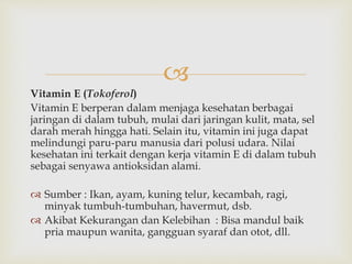 
Vitamin E (Tokoferol)
Vitamin E berperan dalam menjaga kesehatan berbagai
jaringan di dalam tubuh, mulai dari jaringan kulit, mata, sel
darah merah hingga hati. Selain itu, vitamin ini juga dapat
melindungi paru-paru manusia dari polusi udara. Nilai
kesehatan ini terkait dengan kerja vitamin E di dalam tubuh
sebagai senyawa antioksidan alami.
 Sumber : Ikan, ayam, kuning telur, kecambah, ragi,
minyak tumbuh-tumbuhan, havermut, dsb.
 Akibat Kekurangan dan Kelebihan : Bisa mandul baik
pria maupun wanita, gangguan syaraf dan otot, dll.
 