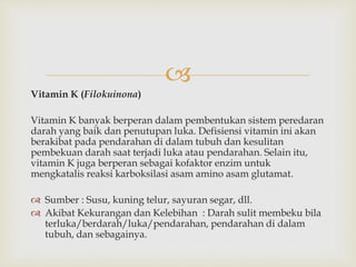 
Vitamin K (Filokuinona)
Vitamin K banyak berperan dalam pembentukan sistem peredaran
darah yang baik dan penutupan luka. Defisiensi vitamin ini akan
berakibat pada pendarahan di dalam tubuh dan kesulitan
pembekuan darah saat terjadi luka atau pendarahan. Selain itu,
vitamin K juga berperan sebagai kofaktor enzim untuk
mengkatalis reaksi karboksilasi asam amino asam glutamat.
 Sumber : Susu, kuning telur, sayuran segar, dll.
 Akibat Kekurangan dan Kelebihan : Darah sulit membeku bila
terluka/berdarah/luka/pendarahan, pendarahan di dalam
tubuh, dan sebagainya.
 