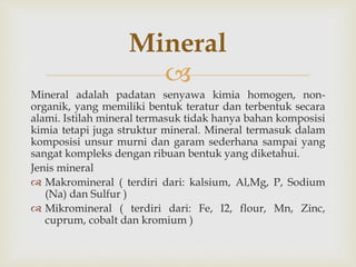 
Mineral adalah padatan senyawa kimia homogen, non-
organik, yang memiliki bentuk teratur dan terbentuk secara
alami. Istilah mineral termasuk tidak hanya bahan komposisi
kimia tetapi juga struktur mineral. Mineral termasuk dalam
komposisi unsur murni dan garam sederhana sampai yang
sangat kompleks dengan ribuan bentuk yang diketahui.
Jenis mineral
 Makromineral ( terdiri dari: kalsium, Al,Mg, P, Sodium
(Na) dan Sulfur )
 Mikromineral ( terdiri dari: Fe, I2, flour, Mn, Zinc,
cuprum, cobalt dan kromium )
Mineral
 