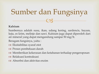 
Kalsium
Sumbernya adalah susu, ikan, udang kering, sardencis, bayam,
keju, es krim, melinjo dan sawi. Kalsium juga dapat diperoleh dari
air mineral yang dapat mengandung sampai 50 mg/lt.
Beragam fungsinya, yaitu :
 Eksitabilitas syaraf otot
 Proses pembekuan darah
 Memberikan kekerasan dan ketahanan terhadap pengeroposan
 Relaksasi kontraksasi
 Absorbsi dan aktivitas enzim
Sumber dan Fungsinya
 