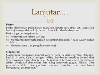 Fosfor
Fosfor ditemukan pada bahan makanan seperti susu (baik ASI atau susu
buatan), susu padatan, keju, sereal, ikan, telur dan berbagai roti.
Fosfor juga berfungsi sebagai :
 Pembentukan tulang dan gigi
 Membantu mempertahankan keseimbangan asam / basa dalam cairan
tubuh
 Menuju panas dan pengeluaran energi
Magnesium
Magnesium merupakan mineral yang terdapat sekitar 0.5gr/kg. Dan kira-
kira 60 % berada pada jaringan tulang. Sumber magnesium berasal dari
sayur-sayuran hijau, dan kedelai. Magnesium berfungsi sebagai aktifator
enzim peptidade dan enzim lain yang memecah gugus, sebagai obat
pencuci mulut, meningkatkan tekanan osmotik, dan membantu
mengurangi getaran otot.
Lanjutan…
 