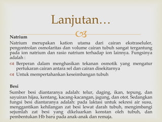 Natrium
Natrium merupakan kation utama dari cairan ekstraseluler,
pengontrolan osmolaritas dan volume cairan tubuh sangat tergantung
pada ion natrium dan rasio natrium terhadap ion lainnya. Fungsinya
adalah :
 Berperan dalam menghasikan tekanan osmotik yang mengatur
pertukaran cairan antara sel dan cairan disekitarnya
 Untuk mempertahankan keseimbangan tubuh
Besi
Sumber besi diantaranya adalah: telur, daging, ikan, tepung, dan
sayuiran hijau, kentang, kacang-kacangan, jagung, dan otot. Sedangkan
fungsi besi diantaranya adalah: pada laktasi untuk sekresi air susu,
menggantikan kehilangan zat besi lewat darah tubuh, mengimbangi
sejumlah zat besi yang dikeluarkan konstan oleh tubuh, dan
pembentukan Hb baru pada anak-anak dan remaja.
Lanjutan…
 