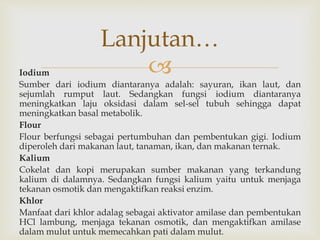 Iodium
Sumber dari iodium diantaranya adalah: sayuran, ikan laut, dan
sejumlah rumput laut. Sedangkan fungsi iodium diantaranya
meningkatkan laju oksidasi dalam sel-sel tubuh sehingga dapat
meningkatkan basal metabolik.
Flour
Flour berfungsi sebagai pertumbuhan dan pembentukan gigi. Iodium
diperoleh dari makanan laut, tanaman, ikan, dan makanan ternak.
Kalium
Cokelat dan kopi merupakan sumber makanan yang terkandung
kalium di dalamnya. Sedangkan fungsi kalium yaitu untuk menjaga
tekanan osmotik dan mengaktifkan reaksi enzim.
Khlor
Manfaat dari khlor adalag sebagai aktivator amilase dan pembentukan
HCl lambung, menjaga tekanan osmotik, dan mengaktifkan amilase
dalam mulut untuk memecahkan pati dalam mulut.
Lanjutan…
 