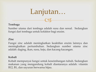 Tembaga
Sumber utama dari tembaga adalah susu dan sereal. Sedangkan
fungsi dari tembaga untuk kofaktor bagi enzim.
Zinc
Fungsi zinc adalah meningkatkan keaktifan enzim lainnya dan
meningkatkan pertumbuhan. Sedangkan sumber utama zinc
adalah: daging, ikan, susu, keju, dan kacang-kacangan.
Kobalt
Kobalt mempunyai fungsi untuk keseimbangan tubuh. Sedangkan
makanan yang mengandung kobalt diantaranya adalah: vitamin
B12, B1, dan sayuran berwarna hijau.
Lanjutan…
 
