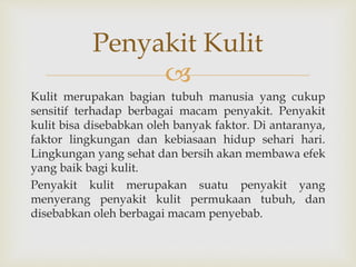 
Kulit merupakan bagian tubuh manusia yang cukup
sensitif terhadap berbagai macam penyakit. Penyakit
kulit bisa disebabkan oleh banyak faktor. Di antaranya,
faktor lingkungan dan kebiasaan hidup sehari hari.
Lingkungan yang sehat dan bersih akan membawa efek
yang baik bagi kulit.
Penyakit kulit merupakan suatu penyakit yang
menyerang penyakit kulit permukaan tubuh, dan
disebabkan oleh berbagai macam penyebab.
Penyakit Kulit
 