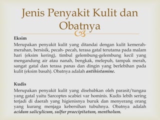 Eksim
Merupakan penyakit kulit yang ditandai dengan kulit kemerah-
merahan, bersisik, pecah- pecah, terasa gatal terutama pada malam
hari (eksim kering), timbul gelembung-gelembung kecil yang
mengandung air atau nanah, bengkak, melepuh, tampak merah,
sangat gatal dan terasa panas dan dingin yang berlebihan pada
kulit (eksim basah). Obatnya adalah antihistamine.
Kudis
Merupakan penyakit kulit yang disebabkan oleh parasit/tungau
yang gatal yaitu Sarcoptes scabiei var hominis. Kudis lebih sering
terjadi di daerah yang higienisnya buruk dan menyerang orang
yang kurang menjaga kebersihan tubuhnya. Obatnya adalah
acidum salicylicum, sulfur praecipitatum, mentholum.
Jenis Penyakit Kulit dan
Obatnya
 