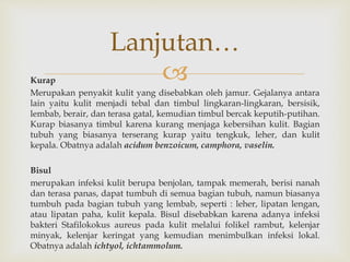 Kurap
Merupakan penyakit kulit yang disebabkan oleh jamur. Gejalanya antara
lain yaitu kulit menjadi tebal dan timbul lingkaran-lingkaran, bersisik,
lembab, berair, dan terasa gatal, kemudian timbul bercak keputih-putihan.
Kurap biasanya timbul karena kurang menjaga kebersihan kulit. Bagian
tubuh yang biasanya terserang kurap yaitu tengkuk, leher, dan kulit
kepala. Obatnya adalah acidum benzoicum, camphora, vaselin.
Bisul
merupakan infeksi kulit berupa benjolan, tampak memerah, berisi nanah
dan terasa panas, dapat tumbuh di semua bagian tubuh, namun biasanya
tumbuh pada bagian tubuh yang lembab, seperti : leher, lipatan lengan,
atau lipatan paha, kulit kepala. Bisul disebabkan karena adanya infeksi
bakteri Stafilokokus aureus pada kulit melalui folikel rambut, kelenjar
minyak, kelenjar keringat yang kemudian menimbulkan infeksi lokal.
Obatnya adalah ichtyol, ichtammolum.
Lanjutan…
 