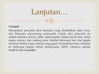 
Campak
Merupakan penyakit akut menular yang disebabkan oleh virus,
dan biasanya menyerang anak-anak. Gejala dari penyakit ini
adalah demam, bersin, pilek, sakit kepala, badan terasa lesu, tidak
napsu makan, dan radang mata. Setelah beberapa hari dari gejala
tersebut timbul ruam merah yang gatal, bertambah besar, tersebar
ke beberapa bagian tubuh (Indrayatna, 2010). Obatnya adalah
Gold-G Sea Cucumber
Lanjutan…
 