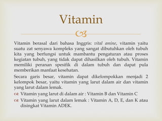 
Vitamin berasal dari bahasa Inggris: vital amine, vitamin yaitu
suatu zat senyawa kompleks yang sangat dibutuhkan oleh tubuh
kita yang berfungsi untuk mambantu pengaturan atau proses
kegiatan tubuh, yang tidak dapat dihasilkan oleh tubuh. Vitamin
memiliki peranan spesifik di dalam tubuh dan dapat pula
memberikan manfaat kesehatan.
Secara garis besar, vitamin dapat dikelompokkan menjadi 2
kelompok besar, yaitu vitamin yang larut dalam air dan vitamin
yang larut dalam lemak.
 Vitamin yang larut di dalam air : Vitamin B dan Vitamin C
 Vitamin yang larut dalam lemak : Vitamin A, D, E, dan K atau
disingkat Vitamin ADEK.
Vitamin
 