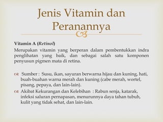 
Vitamin A (Retinol)
Merupakan vitamin yang berperan dalam pembentukkan indra
penglihatan yang baik, dan sebagai salah satu komponen
penyusun pigmen mata di retina.
 Sumber : Susu, ikan, sayuran berwarna hijau dan kuning, hati,
buah-buahan warna merah dan kuning (cabe merah, wortel,
pisang, pepaya, dan lain-lain).
 Akibat Kekurangan dan Kelebihan : Rabun senja, katarak,
infeksi saluran pernapasan, menurunnya daya tahan tubuh,
kulit yang tidak sehat, dan lain-lain.
Jenis Vitamin dan
Peranannya
 