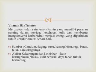
Vitamin B1 (Tiamin)
Merupakan salah satu jenis vitamin yang memiliki peranan
penting dalam menjaga kesehatan kulit dan membantu
mengkonversi karbohidrat menjadi energi yang diperlukan
tubuh untuk rutinitas sehari-hari.
 Sumber : Gandum, daging, susu, kacang hijau, ragi, beras,
telur, dan sebagainya
 Akibat Kekurangan dan Kelebihan : kulit
kering/kusik/busik, kulit bersisik, daya tahan tubuh
berkurang.
 