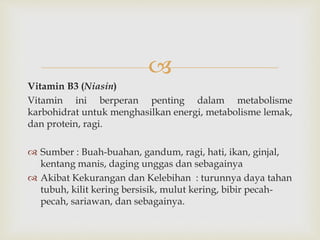 
Vitamin B3 (Niasin)
Vitamin ini berperan penting dalam metabolisme
karbohidrat untuk menghasilkan energi, metabolisme lemak,
dan protein, ragi.
 Sumber : Buah-buahan, gandum, ragi, hati, ikan, ginjal,
kentang manis, daging unggas dan sebagainya
 Akibat Kekurangan dan Kelebihan : turunnya daya tahan
tubuh, kilit kering bersisik, mulut kering, bibir pecah-
pecah, sariawan, dan sebagainya.
 