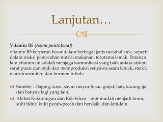 
Vitamin B5 (Asam pantotenat)
vitamin B5 berperan besar dalam berbagai jenis metabolisme, seperti
dalam reaksi pemecahan nutrisi makanan, terutama lemak. Peranan
lain vitamin ini adalah menjaga komunikasi yang baik antara sistem
saraf pusat dan otak dan memproduksi senyawa asam lemak, sterol,
neurotransmiter, dan hormon tubuh.
 Sumber : Daging, susu, sayur mayur hijau, ginjal, hati, kacang ijo,
dan banyak lagi yang lain.
 Akibat Kekurangan dan Kelebihan : otot mudah menjadi kram,
sulit tidur, kulit pecah-pecah dan bersisik, dan lain-lain.
Lanjutan…
 