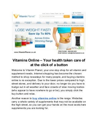  
Vitamins Online – Your health taken care of 
at the click of a button 
Welcome to Vitamin Planet, your one stop shop for all vitamin and 
supplement needs. Internet shopping has become the chosen 
method to shop nowadays for many people, and buying vitamins 
online is no exception. Due to the lower prices compared to high 
street stores, and delivery to your door, no longer do you have to 
trudge out in all weather and face crowds of slow moving bodies 
(who appear to have nowhere to go or be), you simply click the 
buy button and relax. 
Another reason to ​buy vitamins online​ is the range. Websites 
carry a whole variety of supplements that may not be available on 
the high street, so you can get your hands on the most exotic/rare 
supplements you are looking for. 
 