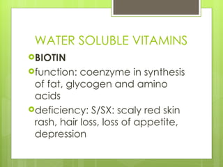 WATER SOLUBLE VITAMINS BIOTIN function: coenzyme in synthesis of fat, glycogen and amino acids deficiency: S/SX: scaly red skin rash, hair loss, loss of appetite, depression 