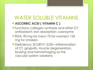 WATER SOLUBLE VITAMINS ASCORBIC ACID ( VITAMIN C ) functions: collagen synthesis and other CT; antioxidant; iron absorption; coenzyme RDA: 90 mg for men/ 75 for women/ 125 mg for smokers Deficiency: SCURVY: S/SX—inflammation of CT, gingivitis, muscle degeneration, bruising and hemorrhaging as the vascular system weakens 