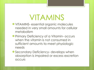 VITAMINS VITAMINS- essential organic molecules needed in very small amounts for cellular metabolism Primary Deficiency of a Vitamin- occurs when the vitamin is not consumed in sufficient amounts to meet physiologic needs Secondary Deficiency- develops when absorption is impaired or excess excretion occurs 