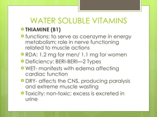 WATER SOLUBLE VITAMINS THIAMINE (B1) functions: to serve as coenzyme in energy metabolism; role in nerve functioning related to muscle actions RDA: 1.2 mg for men/ 1.1 mg for women Deficiency: BERI-BERI—2 Types WET- manifests with edema affecting cardiac function DRY- affects the CNS, producing paralysis and extreme muscle wasting Toxicity: non-toxic; excess is excreted in urine 