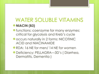 WATER SOLUBLE VITAMINS NIACIN (B3) functions: coenzyme for many enzymes; critical for glycolysis and Kreb’s cycle occurs naturally in 2 forms: NICOTINIC ACID and NIACINAMIDE RDA: 16 NE for men/ 14 NE for women Deficiency: PELLAGRA—3D’s ( Diarrhea, Dermatitis, Dementia ) 