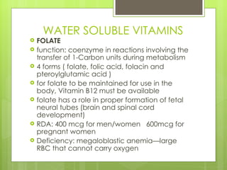 WATER SOLUBLE VITAMINS FOLATE function: coenzyme in reactions involving the transfer of 1-Carbon units during metabolism 4 forms ( folate, folic acid, folacin and pteroylglutamic acid ) for folate to be maintained for use in the body, Vitamin B12 must be available folate has a role in proper formation of fetal neural tubes (brain and spinal cord development) RDA: 400 mcg for men/women  600mcg for pregnant women Deficiency: megaloblastic anemia—large RBC that cannot carry oxygen 