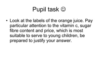 Pupil task     Look at the labels of the orange juice. Pay particular attention to the vitamin c, sugar fibre content and price, which is most suitable to serve to young children, be prepared to justify your answer.  