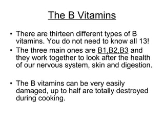 The B Vitamins There are thirteen different types of B vitamins. You do not need to know all 13!  The three main ones are  B1,B2,B3  and they work together to look after the health of our nervous system, skin and digestion.  The B vitamins can be very easily damaged, up to half are totally destroyed during cooking.  