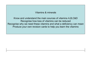 Vitamins & minerals Know and understand the main sources of vitamins A,B,C&D Recognise how loss of vitamins can be reduced Recognise why we need these vitamins and what a deficiency can mean Produce your own revision cards to help you learn the vitamins 