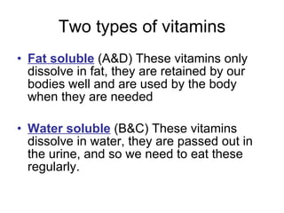 Two types of vitamins Fat soluble  (A&D) These vitamins only dissolve in fat, they are retained by our bodies well and are used by the body when they are needed Water soluble  (B&C) These vitamins dissolve in water, they are passed out in the urine, and so we need to eat these regularly.  