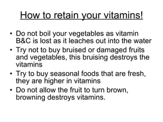 How to retain your vitamins! Do not boil your vegetables as vitamin B&C is lost as it leaches out into the water Try not to buy bruised or damaged fruits and vegetables, this bruising destroys the vitamins Try to buy seasonal foods that are fresh, they are higher in vitamins Do not allow the fruit to turn brown, browning destroys vitamins.  
