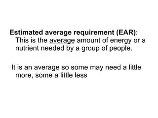 Estimated average requirement (EAR) : This is the  average  amount of energy or a nutrient needed by a group of people. It is an average so some may need a little more, some a little less 